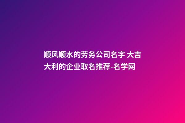 顺风顺水的劳务公司名字 大吉大利的企业取名推荐-名学网